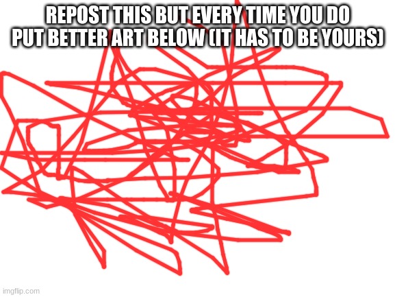 Blank White Template | REPOST THIS BUT EVERY TIME YOU DO PUT BETTER ART BELOW (IT HAS TO BE YOURS) | image tagged in blank white template | made w/ Imgflip meme maker