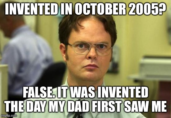 Dwight Schrute Meme | INVENTED IN OCTOBER 2005? FALSE. IT WAS INVENTED THE DAY MY DAD FIRST SAW ME | image tagged in memes,dwight schrute | made w/ Imgflip meme maker