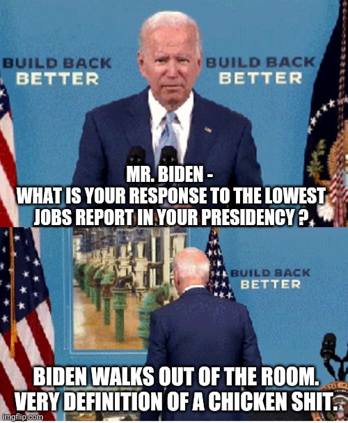 Coward | MR. BIDEN - 
WHAT IS YOUR RESPONSE TO THE LOWEST JOBS REPORT IN YOUR PRESIDENCY ? BIDEN WALKS OUT OF THE ROOM.
VERY DEFINITION OF A CHICKEN SHIT. | image tagged in biden,economy,liberals,democrat,socialism,media | made w/ Imgflip meme maker