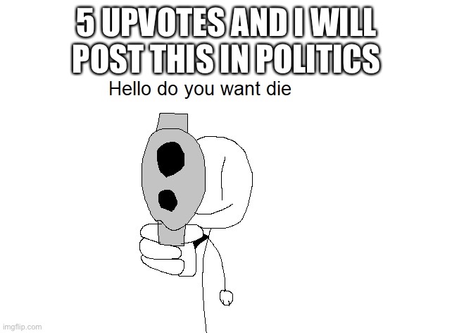Hello do you want die | 5 UPVOTES AND I WILL POST THIS IN POLITICS | image tagged in hello do you want die | made w/ Imgflip meme maker