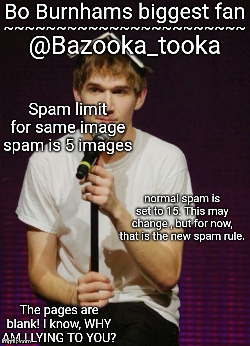 Bazookas Bo Burnham temp | Spam limit for same image spam is 5 images; normal spam is set to 15. This may change , but for now, that is the new spam rule. | image tagged in bazookas bo burnham temp | made w/ Imgflip meme maker