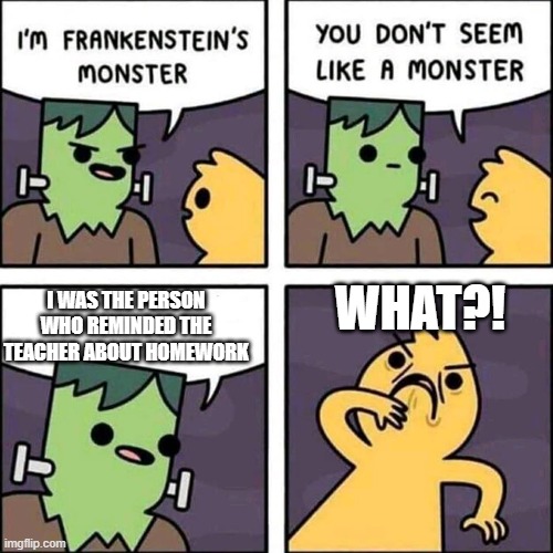 Reminding the teacher about Homework | WHAT?! I WAS THE PERSON WHO REMINDED THE TEACHER ABOUT HOMEWORK | image tagged in frankenstein's monster | made w/ Imgflip meme maker