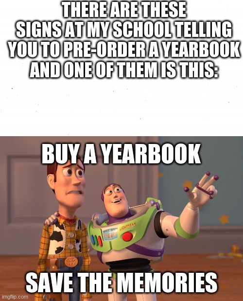 like literally | THERE ARE THESE SIGNS AT MY SCHOOL TELLING YOU TO PRE-ORDER A YEARBOOK AND ONE OF THEM IS THIS:; BUY A YEARBOOK; SAVE THE MEMORIES | image tagged in plain white,memes,x x everywhere | made w/ Imgflip meme maker