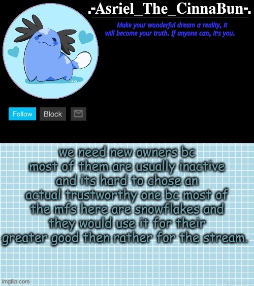 Cinna's Beta Wooper Temp :) | we need new owners bc most of them are usually inactive and its hard to chose an actual trustworthy one bc most of the mfs here are snowflakes and they would use it for their greater good then rather for the stream. | image tagged in cinna's beta wooper temp | made w/ Imgflip meme maker