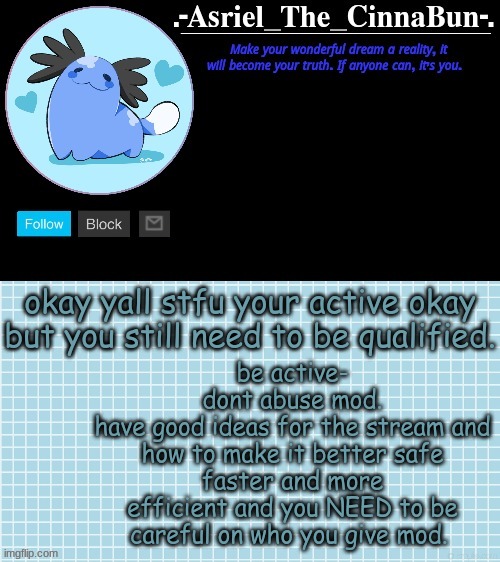 i sound like a owner | be active-
dont abuse mod.
have good ideas for the stream and how to make it better safe faster and more efficient and you NEED to be careful on who you give mod. okay yall stfu your active okay but you still need to be qualified. | image tagged in cinna's beta wooper temp | made w/ Imgflip meme maker
