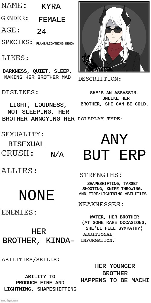 Kyra >:> | KYRA; FEMALE; 24; FLAME/LIGHTNING DEMON; DARKNESS, QUIET, SLEEP, MAKING HER BROTHER MAD; SHE'S AN ASSASSIN.  UNLIKE HER BROTHER, SHE CAN BE COLD. LIGHT, LOUDNESS, NOT SLEEPING, HER BROTHER ANNOYING HER; ANY BUT ERP; BISEXUAL; N/A; SHAPESHIFTING, TARGET SHOOTING, KNIFE THROWING, AND FIRE/LIGHTNING ABILITIES; NONE; WATER, HER BROTHER (AT SOME RARE OCCASIONS, SHE'LL FEEL SYMPATHY); HER BROTHER, KINDA-; HER YOUNGER BROTHER HAPPENS TO BE MACHI; ABILITY TO PRODUCE FIRE AND LIGHTNING, SHAPESHIFTING | made w/ Imgflip meme maker