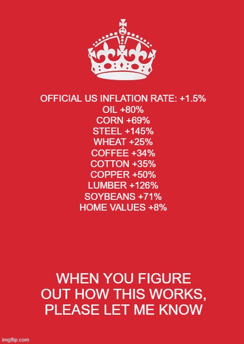 Keep Calm And Carry On Red | OFFICIAL US INFLATION RATE: +1.5%

OIL +80%
CORN +69%
STEEL +145%
WHEAT +25%
COFFEE +34%
COTTON +35%
COPPER +50%
LUMBER +126%
SOYBEANS +71%
HOME VALUES +8%; WHEN YOU FIGURE OUT HOW THIS WORKS, PLEASE LET ME KNOW | image tagged in memes,keep calm and carry on red | made w/ Imgflip meme maker