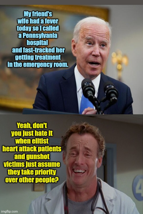 Biden helps a good friend get preferential treatment | My friend's wife had a fever today so I called a Pennsylvania hospital 
 and fast-tracked her getting treatment in the emergency room. Yeah, don't you just hate it when elitist heart attack patients and gunshot victims just assume they take priority over other people? | image tagged in dr perry cox from scrubs,joe biden,elitist,favoritism,abuse of power | made w/ Imgflip meme maker