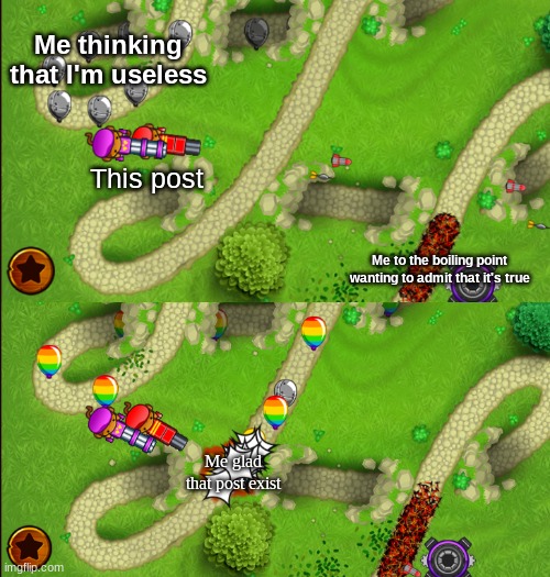 Use it when you ever feel useless and a random post makes you feel better |  Me thinking that I'm useless; This post; Me to the boiling point wanting to admit that it's true; Me glad that post exist | image tagged in bloons | made w/ Imgflip meme maker