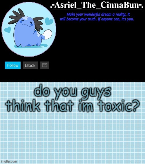 i dont try to be but i dont feel like people see that im actually trying to be better :/ | do you guys think that im toxic? | image tagged in cinna's beta wooper temp | made w/ Imgflip meme maker