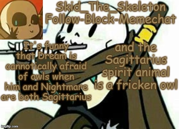 COINCIDENCE? I THINK NOT | It's funny that Dream is cannotically afraid of owls when him and Nightmare are both Sagittarius; and the Sagittarius spirit animal is a fricken owl | image tagged in skid's ink temp | made w/ Imgflip meme maker