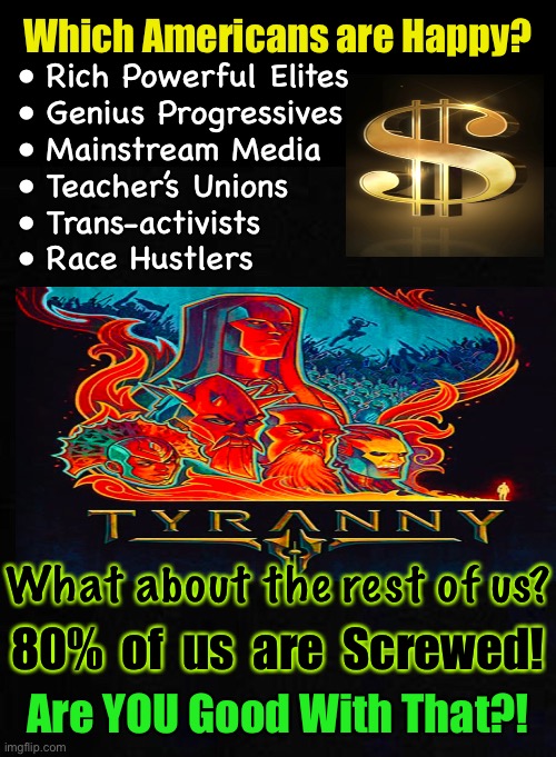 The 80/20 Rule | Which Americans are Happy? • Rich Powerful Elites
• Genius Progressives
• Mainstream Media
• Teacher’s Unions
• Trans-activists
• Race Hustlers; What about the rest of us? 80%  of  us  are  Screwed! Are YOU Good With That?! | image tagged in memes,happy about it,pissed about it,forcing change,halting the forceful destructive changes,pick a side and do something | made w/ Imgflip meme maker
