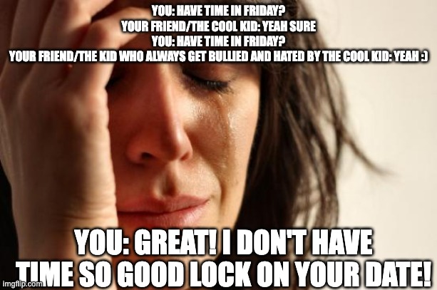 First World Problems | YOU: HAVE TIME IN FRIDAY?
YOUR FRIEND/THE COOL KID: YEAH SURE
YOU: HAVE TIME IN FRIDAY?
YOUR FRIEND/THE KID WHO ALWAYS GET BULLIED AND HATED BY THE COOL KID: YEAH :); YOU: GREAT! I DON'T HAVE TIME SO GOOD LOCK ON YOUR DATE! | image tagged in memes,first world problems | made w/ Imgflip meme maker