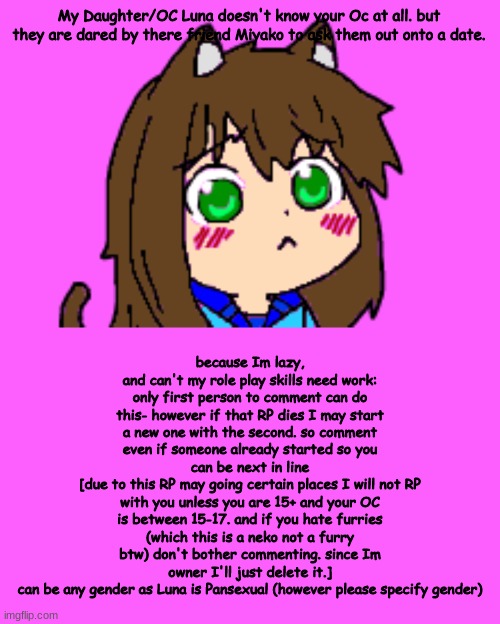 Preferably little to no Magic at all. Also. none of this is gonna be canon. not in my OCU and not in yours. | My Daughter/OC Luna doesn't know your Oc at all. but they are dared by there friend Miyako to ask them out onto a date. because Im lazy, and can't my role play skills need work: only first person to comment can do this- however if that RP dies I may start a new one with the second. so comment even if someone already started so you can be next in line
[due to this RP may going certain places I will not RP with you unless you are 15+ and your OC is between 15-17. and if you hate furries (which this is a neko not a furry btw) don't bother commenting. since Im owner I'll just delete it.]
can be any gender as Luna is Pansexual (however please specify gender) | image tagged in kawaii luna,memes,blank transparent square | made w/ Imgflip meme maker