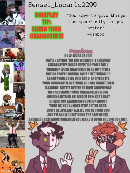 Ranboo Temp (Thanks NRO!!!!) | ROLEPLAY TIP:
LEARN YOUR CHARACTER!!! NOW- MOST OF YOU MAY BE SAYING "OH BUT MAVRICK! I KNOW MY CHARACTER!! I MADE THEM" DO YOU REALLY THOUGH? WHEN JUMPING INTO AN RP OFTEN I NOTICE PEOPLE MAKING DIFFERENT THINGS UP ABOUT YOUR OC ON THIS SPOT- AND YEAH ITS YOUR CHARACTER ANYTHING YOU SAY ABOUT THEM IS CANON- BUT ITS BETTER TO HAVE KNOWLEDGE ON HAND ABOUT YOUR CHARACTER BEFORE JUMPING INTO AN RP. LIKE IM 85% SURE THAT IF I ASK YOU A RANDOM QUESTION ABOUT YOUR OC YOU'LL MAKE IT UP ON THE SPOT. DON'T BELIEVE ME? TELL ME ONE OF YOUR OCS AND I'LL ASK A QUESTION IN THE COMMENTS. AND BE HONEST ABOUT WHETHER YOU MAKE IT UP ON THE SPOT OR NOT. | image tagged in ranboo temp thanks nro | made w/ Imgflip meme maker