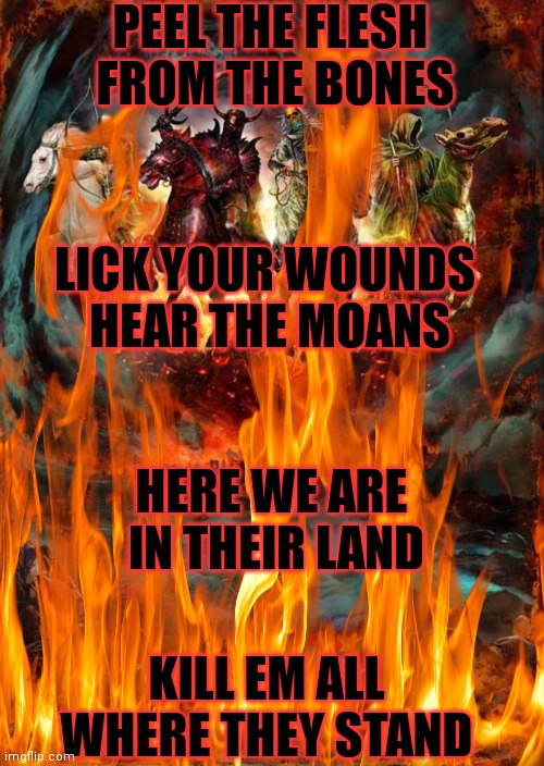 Brutality | PEEL THE FLESH 
FROM THE BONES; LICK YOUR WOUNDS 
HEAR THE MOANS; HERE WE ARE 
IN THEIR LAND; KILL EM ALL
WHERE THEY STAND | image tagged in heavy metal,lyrics,four horsemen,kill em all | made w/ Imgflip meme maker
