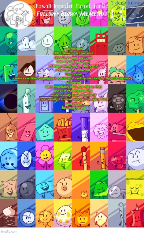 what do i  D O - | i've reached 200 followers, tell me what special you want me to do.
ones i've already done:
irl name reveal(only to the people i rlly trust in memechat)
foot reveal
voice reveal(lost somewhere, i deleted it and my mic doesn't rlly work anymore)
cat reveal
face reveal(only of 8 year old me tho)
ones i'm thinking of doing:
ankle reveal(i know, i'm weird)
face reveal(of current me rn as im typing this)
hand reveal
bedroom reveal | image tagged in thx the-goth-chicken fur the temp kawaii's bfdi announcement | made w/ Imgflip meme maker