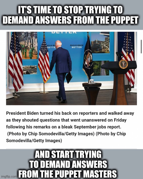 Biden isn’t really in charge | IT’S TIME TO STOP TRYING TO DEMAND ANSWERS FROM THE PUPPET; AND START TRYING TO DEMAND ANSWERS FROM THE PUPPET MASTERS | image tagged in joe biden,democrats,jobs,economy,memes,puppet | made w/ Imgflip meme maker