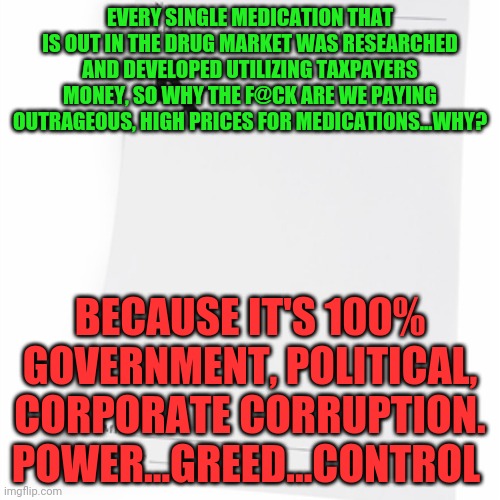Prescription  | EVERY SINGLE MEDICATION THAT IS OUT IN THE DRUG MARKET WAS RESEARCHED AND DEVELOPED UTILIZING TAXPAYERS MONEY, SO WHY THE F@CK ARE WE PAYING OUTRAGEOUS, HIGH PRICES FOR MEDICATIONS...WHY? BECAUSE IT'S 100% GOVERNMENT, POLITICAL, CORPORATE CORRUPTION. POWER...GREED...CONTROL | image tagged in prescription | made w/ Imgflip meme maker