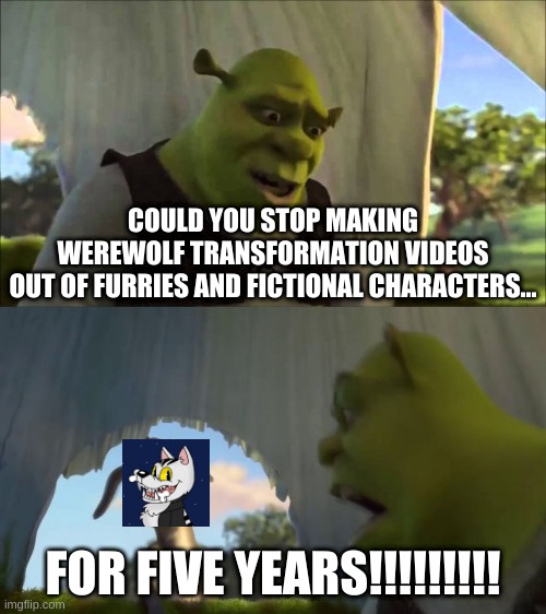 Dareen Younes Won't Stop Making Werewolf Transformation Videos Out Of Furries And Fictional Characters | COULD YOU STOP MAKING
WEREWOLF TRANSFORMATION VIDEOS
OUT OF FURRIES AND FICTIONAL CHARACTERS... FOR FIVE YEARS!!!!!!!!! | image tagged in shrek five minutes,shrek,memes,funny memes,funny,funny meme | made w/ Imgflip meme maker