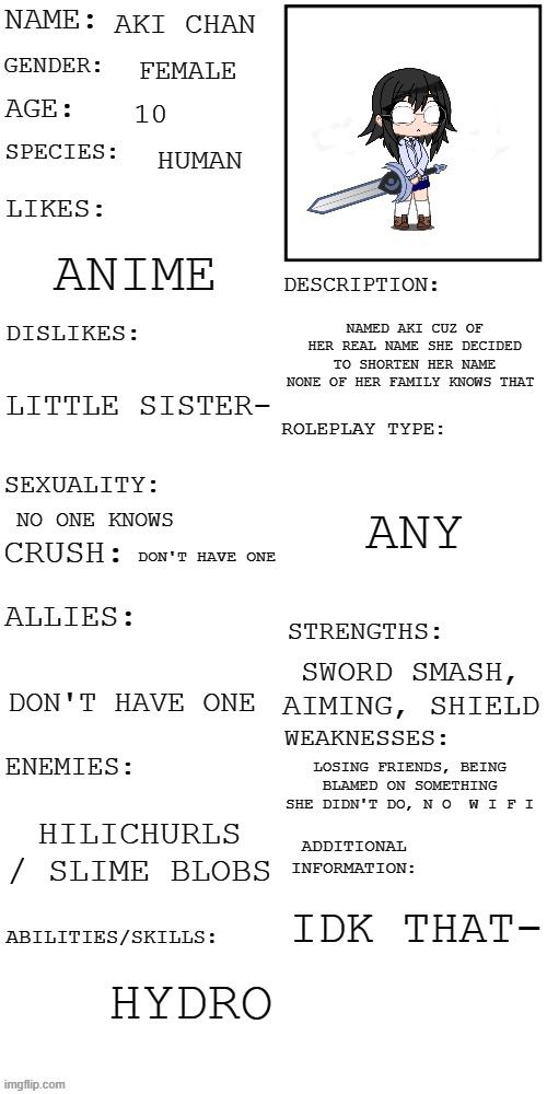 Aki Chan | AKI CHAN; FEMALE; 10; HUMAN; ANIME; NAMED AKI CUZ OF HER REAL NAME SHE DECIDED TO SHORTEN HER NAME NONE OF HER FAMILY KNOWS THAT; LITTLE SISTER-; ANY; NO ONE KNOWS; DON'T HAVE ONE; SWORD SMASH, AIMING, SHIELD; DON'T HAVE ONE; LOSING FRIENDS, BEING BLAMED ON SOMETHING SHE DIDN'T DO, N O  W I F I; HILICHURLS / SLIME BLOBS; IDK THAT-; HYDRO | image tagged in updated roleplay oc showcase | made w/ Imgflip meme maker
