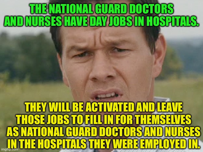 Huh  | THE NATIONAL GUARD DOCTORS AND NURSES HAVE DAY JOBS IN HOSPITALS. THEY WILL BE ACTIVATED AND LEAVE THOSE JOBS TO FILL IN FOR THEMSELVES AS N | image tagged in huh | made w/ Imgflip meme maker