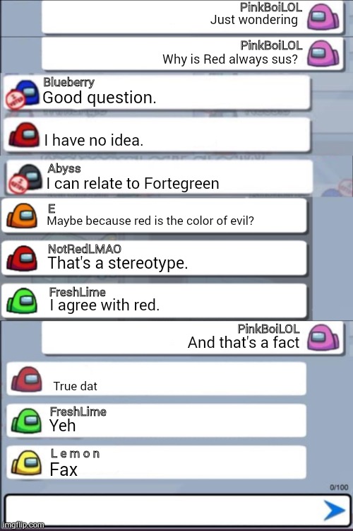 An ENTIRE Among Us conversation made up of 22 TEXT BOXES (Boy did this take a while...) | PinkBoiLOL; Just wondering; PinkBoiLOL; Why is Red always sus? Blueberry; Good question. I have no idea. Abyss; I can relate to Fortegreen; E; Maybe because red is the color of evil? NotRedLMAO; That's a stereotype. FreshLime; I agree with red. PinkBoiLOL; And that's a fact; True dat; FreshLime; Yeh; L e m o n; Fax | image tagged in among us chat,among us chat mercy | made w/ Imgflip meme maker