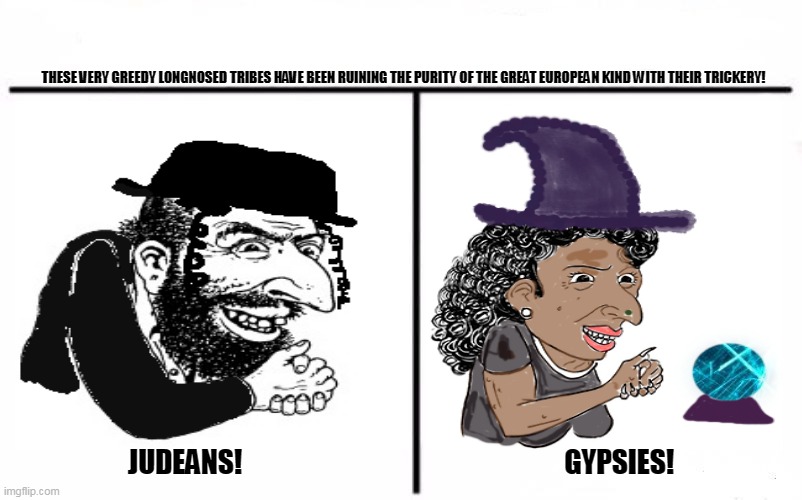 Who Would Win Blank | THESE VERY GREEDY LONGNOSED TRIBES HAVE BEEN RUINING THE PURITY OF THE GREAT EUROPEAN KIND WITH THEIR TRICKERY! JUDEANS!                                                           GYPSIES! | image tagged in memes,conspiracy,society | made w/ Imgflip meme maker