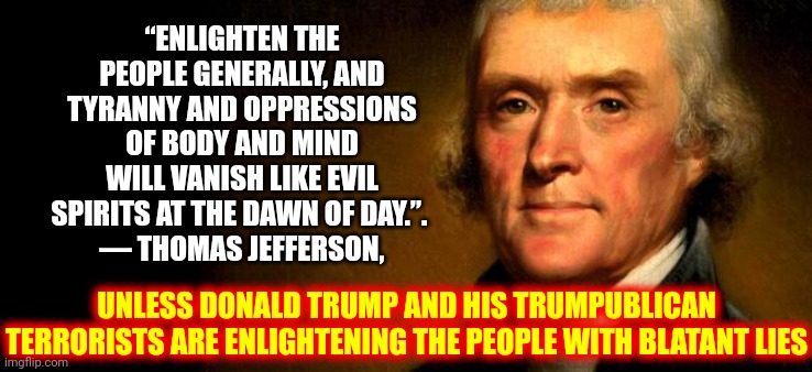 Thomas Jefferson  | “ENLIGHTEN THE PEOPLE GENERALLY, AND TYRANNY AND OPPRESSIONS OF BODY AND MIND WILL VANISH LIKE EVIL SPIRITS AT THE DAWN OF DAY.”. 
— THOMAS JEFFERSON, UNLESS DONALD TRUMP AND HIS TRUMPUBLICAN TERRORISTS ARE ENLIGHTENING THE PEOPLE WITH BLATANT LIES | image tagged in thomas jefferson | made w/ Imgflip meme maker
