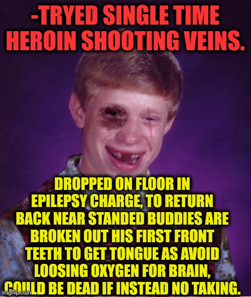 -Remember "joke". | -TRYED SINGLE TIME HEROIN SHOOTING VEINS. DROPPED ON FLOOR IN EPILEPSY CHARGE, TO RETURN BACK NEAR STANDED BUDDIES ARE BROKEN OUT HIS FIRST FRONT TEETH TO GET TONGUE AS AVOID LOOSING OXYGEN FOR BRAIN, COULD BE DEAD IF INSTEAD NO TAKING. | image tagged in beat-up bad luck brian,heroin,don't do drugs,broken leg,no teeth,what did it cost | made w/ Imgflip meme maker