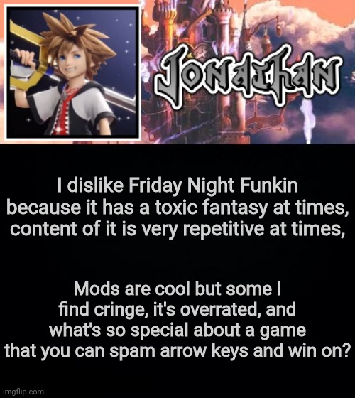 I dislike Friday Night Funkin because it has a toxic fantasy at times, content of it is very repetitive at times, Mods are cool but some I find cringe, it's overrated, and what's so special about a game that you can spam arrow keys and win on? | image tagged in jonathan's sixth temp | made w/ Imgflip meme maker