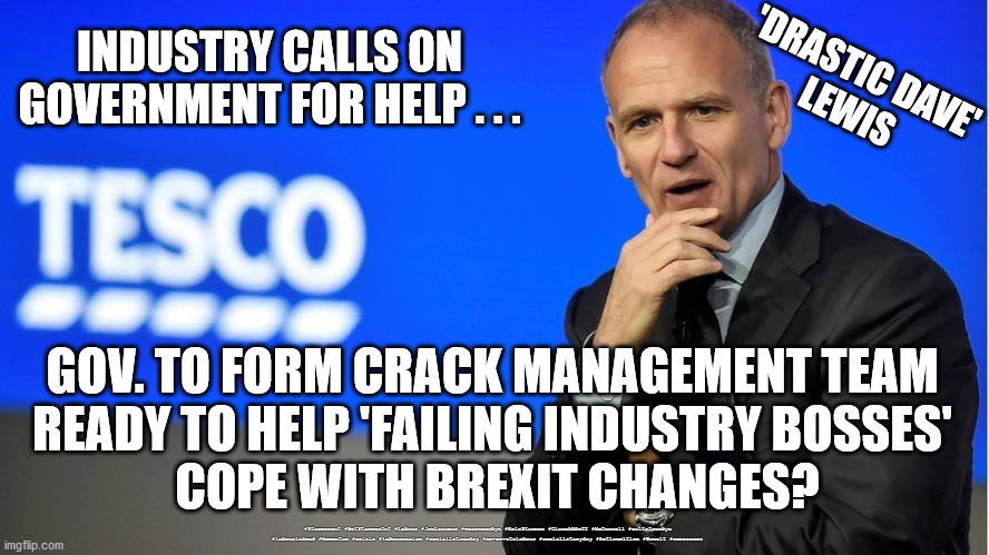 Industry calls on Government for help | INDUSTRY CALLS ON 
GOVERNMENT FOR HELP . . . 'DRASTIC DAVE'
LEWIS; GOV. TO FORM CRACK MANAGEMENT TEAM 
READY TO HELP 'FAILING INDUSTRY BOSSES' 
COPE WITH BREXIT CHANGES? #Starmerout #GetStarmerOut #Labour #JonLansman #wearecorbyn #KeirStarmer #DianeAbbott #McDonnell #cultofcorbyn #labourisdead #Momentum #crisis #labourracism #socialistsunday #nevervotelabour #socialistanyday #Antisemitism #Brexit #remoaners | image tagged in brexit remoaners,petrol pig crisis,labourisdead,starmer new leadership,starmerout getstarmerout,dave lewis tesco | made w/ Imgflip meme maker