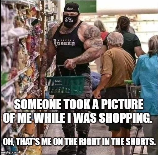 bodybuilder shopping | SOMEONE TOOK A PICTURE OF ME WHILE I WAS SHOPPING. OH, THAT'S ME ON THE RIGHT IN THE SHORTS. | image tagged in bodybuilder,shopping,walmart | made w/ Imgflip meme maker
