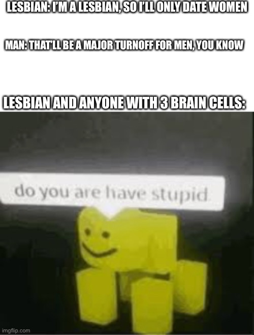 Based on a post I saw here a few weeks ago | LESBIAN: I’M A LESBIAN, SO I’LL ONLY DATE WOMEN; MAN: THAT’LL BE A MAJOR TURNOFF FOR MEN, YOU KNOW; LESBIAN AND ANYONE WITH 3 BRAIN CELLS: | image tagged in do you are have stupid | made w/ Imgflip meme maker