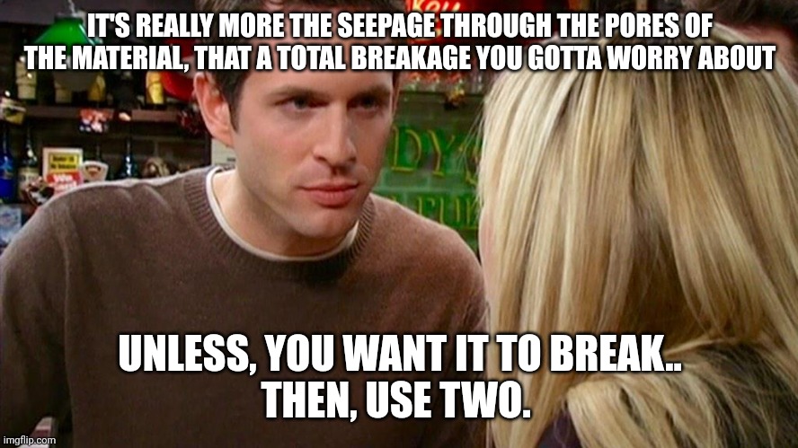 One shot, Two shot, Three shot more, Four dose, Five dose, Maybe Even MORE | IT'S REALLY MORE THE SEEPAGE THROUGH THE PORES OF THE MATERIAL, THAT A TOTAL BREAKAGE YOU GOTTA WORRY ABOUT; UNLESS, YOU WANT IT TO BREAK..
THEN, USE TWO. | image tagged in i haven't even begun to peak | made w/ Imgflip meme maker