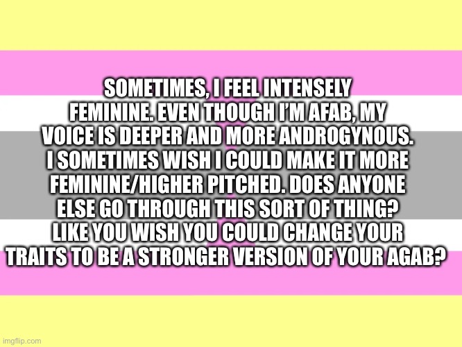Any advice? | SOMETIMES, I FEEL INTENSELY FEMININE. EVEN THOUGH I’M AFAB, MY VOICE IS DEEPER AND MORE ANDROGYNOUS. I SOMETIMES WISH I COULD MAKE IT MORE FEMININE/HIGHER PITCHED. DOES ANYONE ELSE GO THROUGH THIS SORT OF THING? LIKE YOU WISH YOU COULD CHANGE YOUR TRAITS TO BE A STRONGER VERSION OF YOUR AGAB? | made w/ Imgflip meme maker