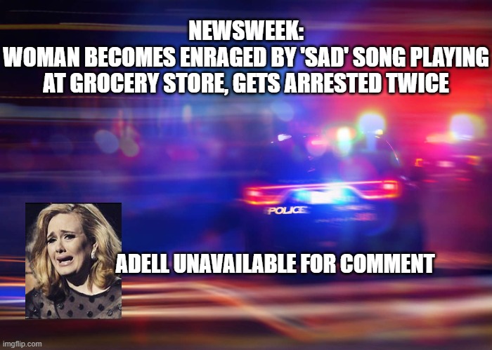 Adell | NEWSWEEK:

WOMAN BECOMES ENRAGED BY 'SAD' SONG PLAYING
 AT GROCERY STORE, GETS ARRESTED TWICE; ADELL UNAVAILABLE FOR COMMENT | image tagged in police,adell,funny memes | made w/ Imgflip meme maker