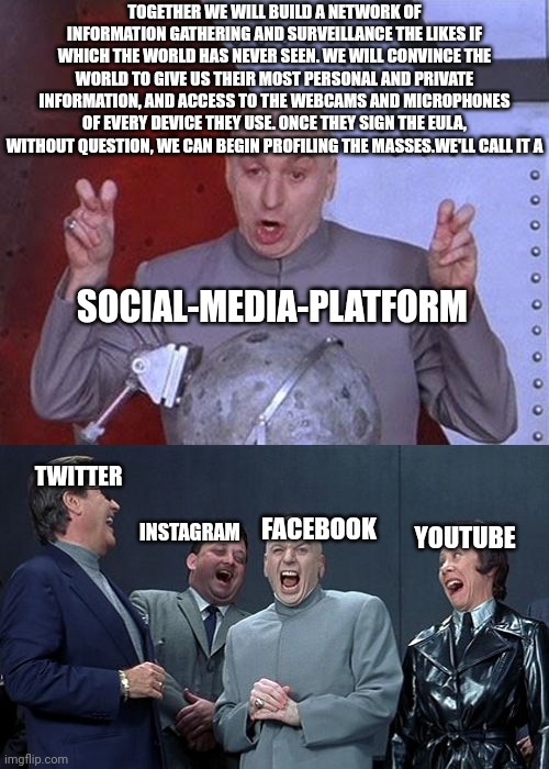 EULA Gonna DOOM Ya | TOGETHER WE WILL BUILD A NETWORK OF INFORMATION GATHERING AND SURVEILLANCE THE LIKES IF WHICH THE WORLD HAS NEVER SEEN. WE WILL CONVINCE THE WORLD TO GIVE US THEIR MOST PERSONAL AND PRIVATE INFORMATION, AND ACCESS TO THE WEBCAMS AND MICROPHONES OF EVERY DEVICE THEY USE. ONCE THEY SIGN THE EULA, WITHOUT QUESTION, WE CAN BEGIN PROFILING THE MASSES.WE'LL CALL IT A; SOCIAL-MEDIA-PLATFORM; TWITTER; FACEBOOK; INSTAGRAM; YOUTUBE | image tagged in laughing villains,facebook,twitter,youtube,instagram,google | made w/ Imgflip meme maker