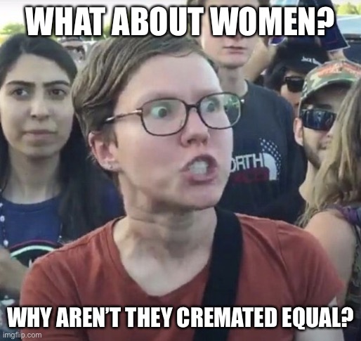 Triggered feminist | WHAT ABOUT WOMEN? WHY AREN’T THEY CREMATED EQUAL? | image tagged in triggered feminist | made w/ Imgflip meme maker