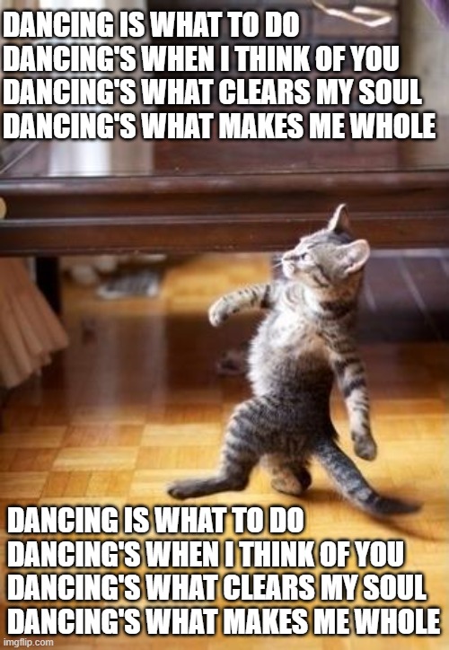 Cool Cat Stroll Meme | DANCING IS WHAT TO DO
DANCING'S WHEN I THINK OF YOU
DANCING'S WHAT CLEARS MY SOUL
DANCING'S WHAT MAKES ME WHOLE; DANCING IS WHAT TO DO
DANCING'S WHEN I THINK OF YOU
DANCING'S WHAT CLEARS MY SOUL
DANCING'S WHAT MAKES ME WHOLE | image tagged in memes,cool cat stroll | made w/ Imgflip meme maker