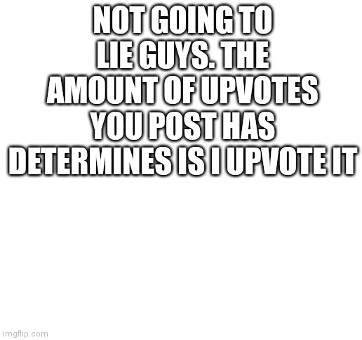 Me: gets 1 upvote | NOT GOING TO LIE GUYS. THE AMOUNT OF UPVOTES YOU POST HAS DETERMINES IS I UPVOTE IT | image tagged in blank white template | made w/ Imgflip meme maker