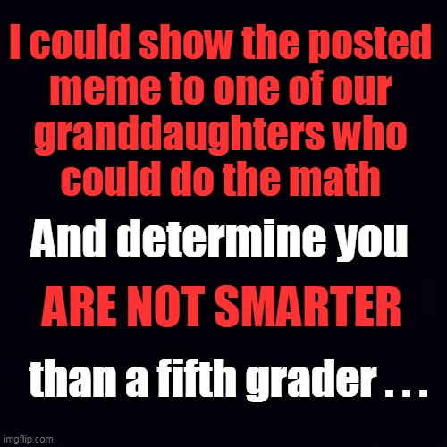 Plain black | I could show the posted 
meme to one of our 
granddaughters who 
could do the math And determine you ARE NOT SMARTER than a fifth grader . . | image tagged in plain black | made w/ Imgflip meme maker