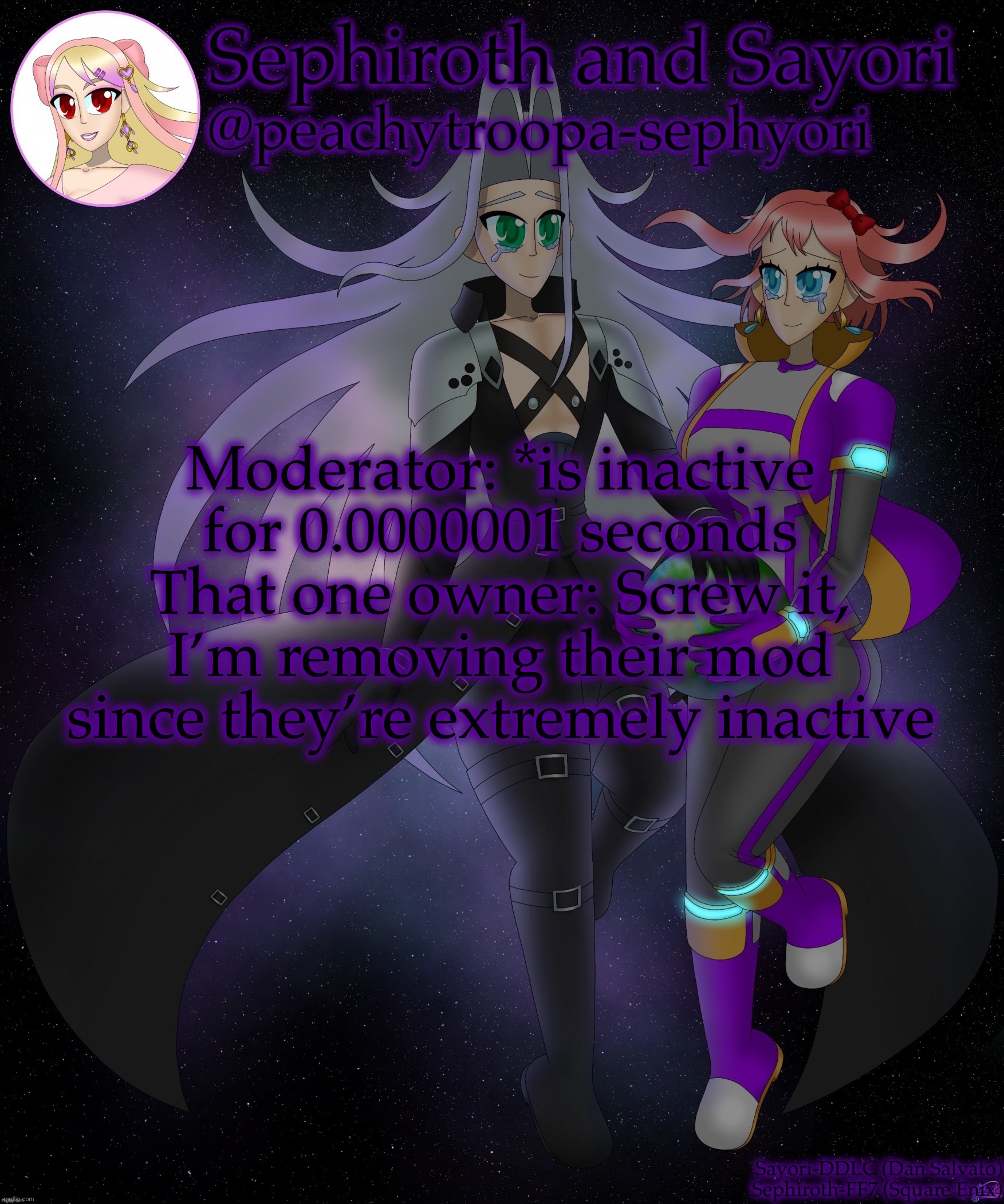 But fr I probably won’t be active for the rest of the day | Moderator: *is inactive for 0.0000001 seconds
That one owner: Screw it, I’m removing their mod since they’re extremely inactive | image tagged in sayori and sephiroth | made w/ Imgflip meme maker