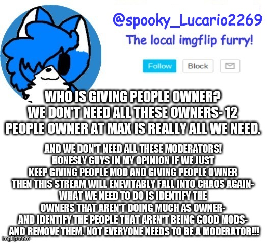 LIKE JESUS CHRIST GUYS!!! NOT EVERYONE NEEDS TO BE A MOD!!!!!!!!!! IF YOU WANNA BE A MOD ON A BIG STREAM GO TO THE EaM STREAM!!! | WHO IS GIVING PEOPLE OWNER?
WE DON'T NEED ALL THESE OWNERS- 12 PEOPLE OWNER AT MAX IS REALLY ALL WE NEED. AND WE DON'T NEED ALL THESE MODERATORS!
HONESLY GUYS IN MY OPINION IF WE JUST KEEP GIVING PEOPLE MOD AND GIVING PEOPLE OWNER THEN THIS STREAM WILL ENEVITABLY FALL INTO CHAOS AGAIN-
WHAT WE NEED TO DO IS IDENTIFY THE OWNERS THAT AREN'T DOING MUCH AS OWNER-
AND IDENTIFY THE PEOPLE THAT AREN'T BEING GOOD MODS-  AND REMOVE THEM. NOT EVERYONE NEEDS TO BE A MODERATOR!!! | image tagged in spooky lucario cloud temp | made w/ Imgflip meme maker
