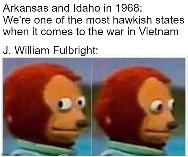 Monkey Puppet Meme | Arkansas and Idaho in 1968: We're one of the most hawkish states when it comes to the war in Vietnam; J. William Fulbright: | image tagged in memes,monkey puppet | made w/ Imgflip meme maker