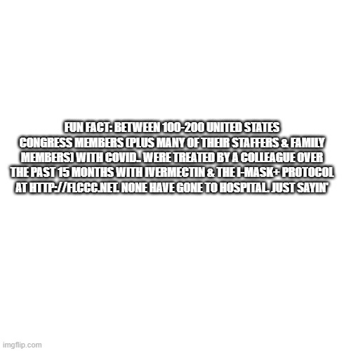 OH MY!!!! | FUN FACT: BETWEEN 100-200 UNITED STATES CONGRESS MEMBERS (PLUS MANY OF THEIR STAFFERS & FAMILY MEMBERS) WITH COVID.. WERE TREATED BY A COLLEAGUE OVER THE PAST 15 MONTHS WITH IVERMECTIN & THE I-MASK+ PROTOCOL AT HTTP://FLCCC.NET. NONE HAVE GONE TO HOSPITAL. JUST SAYIN' | image tagged in memes,blank transparent square | made w/ Imgflip meme maker