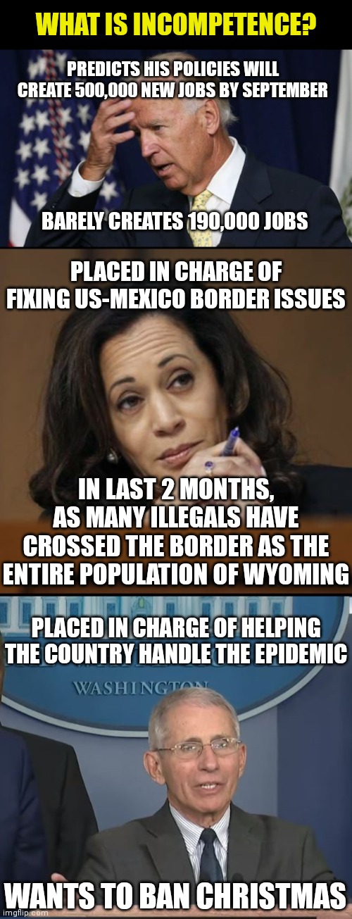 WHAT IS INCOMPETENCE? PREDICTS HIS POLICIES WILL CREATE 500,000 NEW JOBS BY SEPTEMBER; BARELY CREATES 190,000 JOBS; PLACED IN CHARGE OF FIXING US-MEXICO BORDER ISSUES; IN LAST 2 MONTHS, AS MANY ILLEGALS HAVE CROSSED THE BORDER AS THE ENTIRE POPULATION OF WYOMING; PLACED IN CHARGE OF HELPING THE COUNTRY HANDLE THE EPIDEMIC; WANTS TO BAN CHRISTMAS | image tagged in joe biden worries,kamala harris,dr fauci | made w/ Imgflip meme maker