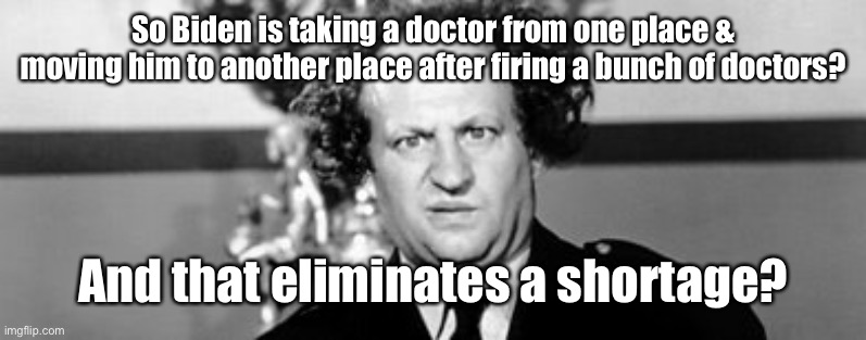 Stooged | So Biden is taking a doctor from one place & moving him to another place after firing a bunch of doctors? And that eliminates a shortage? | image tagged in stooged | made w/ Imgflip meme maker