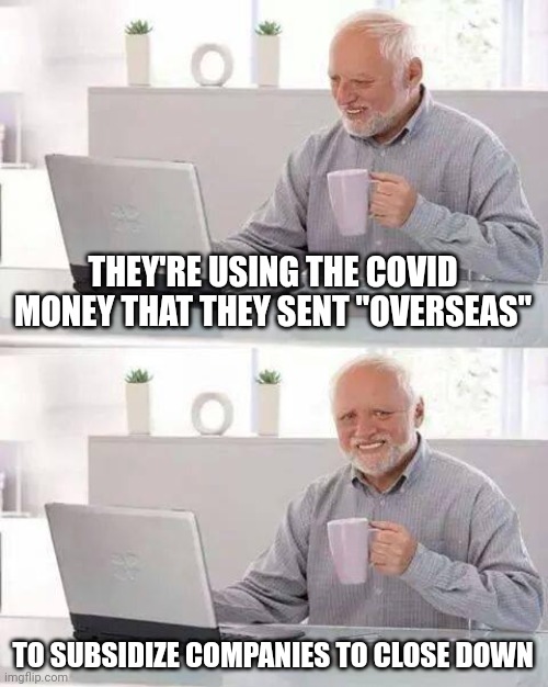 Hide the Pain Harold | THEY'RE USING THE COVID MONEY THAT THEY SENT "OVERSEAS"; TO SUBSIDIZE COMPANIES TO CLOSE DOWN | image tagged in memes,hide the pain harold | made w/ Imgflip meme maker