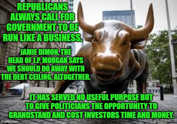 The Groundlings may like the drama, but the Doyens of Dollars don't. | REPUBLICANS ALWAYS CALL FOR GOVERNMENT TO BE RUN LIKE A BUSINESS. JAMIE DIMON, THE HEAD OF J.P. MORGAN SAYS WE SHOULD DO AWAY WITH THE DEBT CEILING, ALTOGETHER. IT HAS SERVED NO USEFUL PURPOSE BUT TO GIVE POLITICIANS THE OPPORTUNITY TO GRANDSTAND AND COST INVESTORS TIME AND MONEY. | image tagged in politics | made w/ Imgflip meme maker